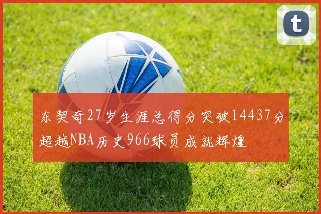东契奇27岁生涯总得分突破14437分超越NBA历史966球员成就辉煌
