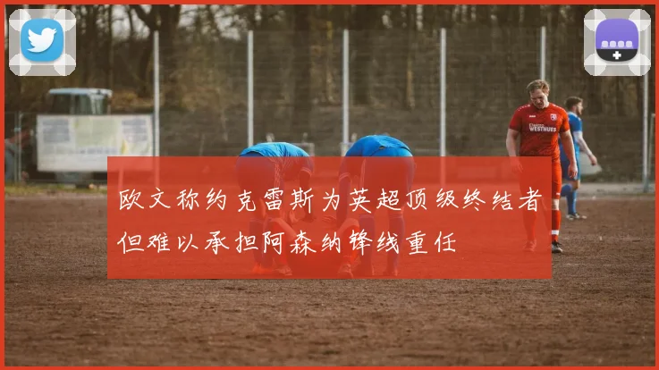 欧文称约克雷斯为英超顶级终结者但难以承担阿森纳锋线重任