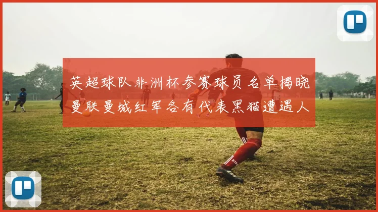 英超球队非洲杯参赛球员名单揭晓曼联曼城红军各有代表黑猫遭遇人员流失