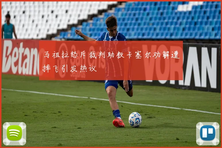 马祖拉怒斥裁判助教卡塞尔劝解遭摔飞引发热议