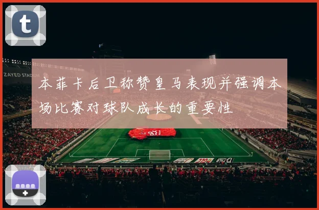 本菲卡后卫称赞皇马表现并强调本场比赛对球队成长的重要性