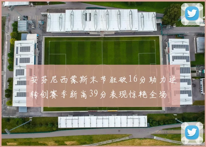 安芬尼西蒙斯末节狂砍16分助力逆转创赛季新高39分表现惊艳全场