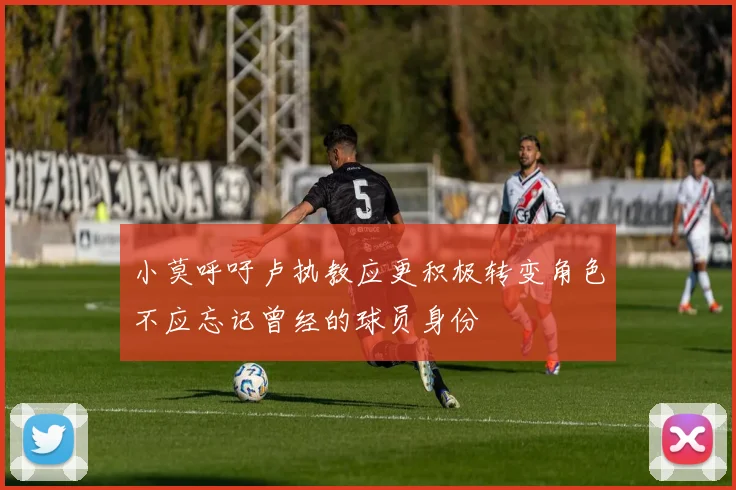 小莫呼吁卢执教应更积极转变角色不应忘记曾经的球员身份