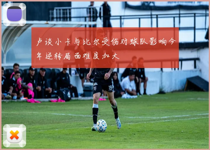 卢谈小卡与比尔受伤对球队影响今年逆转局面难度加大