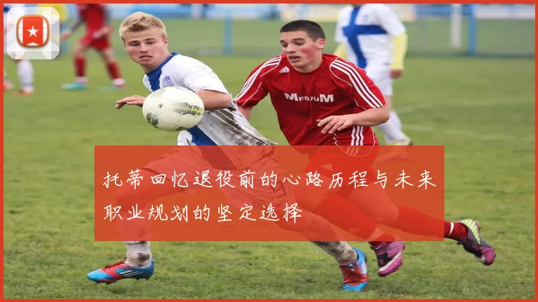 托蒂回忆退役前的心路历程与未来职业规划的坚定选择