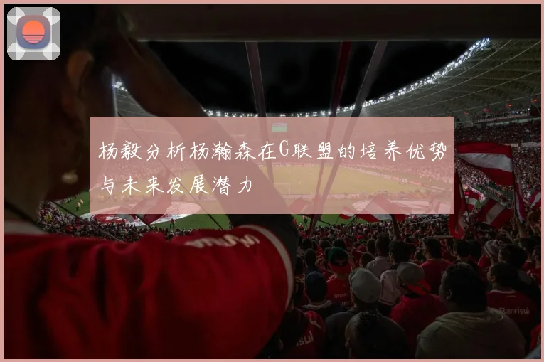 杨毅分析杨瀚森在G联盟的培养优势与未来发展潜力