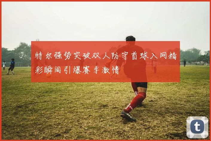 特尔强势突破双人防守首球入网精彩瞬间引爆赛季激情