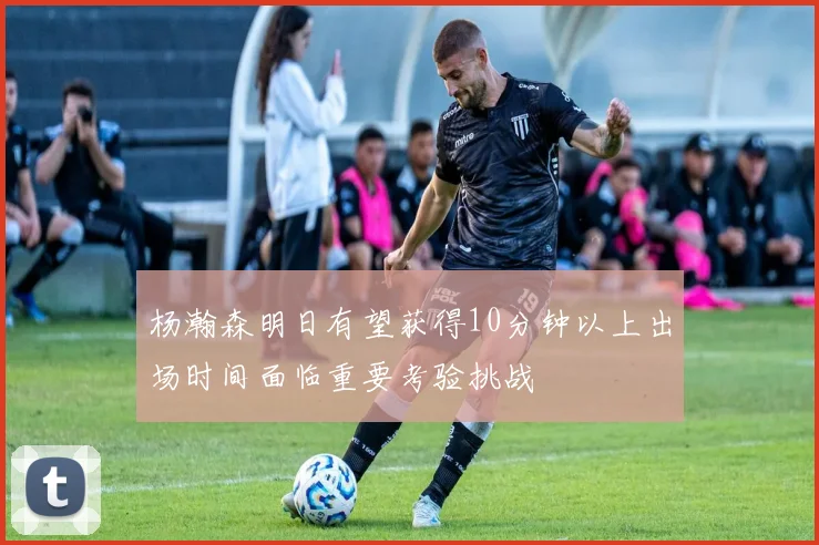 杨瀚森明日有望获得10分钟以上出场时间面临重要考验挑战