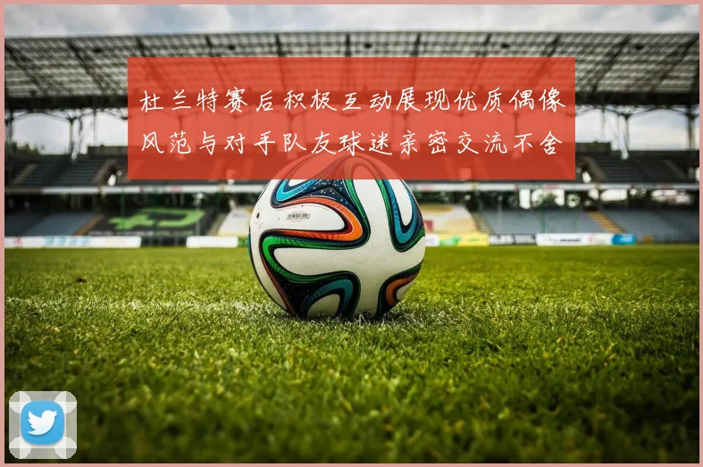 杜兰特赛后积极互动展现优质偶像风范与对手队友球迷亲密交流不舍离场