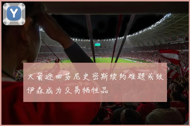 火箭迎回芬尼史密斯续约难题或致伊森成为交易牺牲品