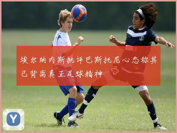 埃尔纳内斯批评巴斯托尼心态称其已背离真正足球精神