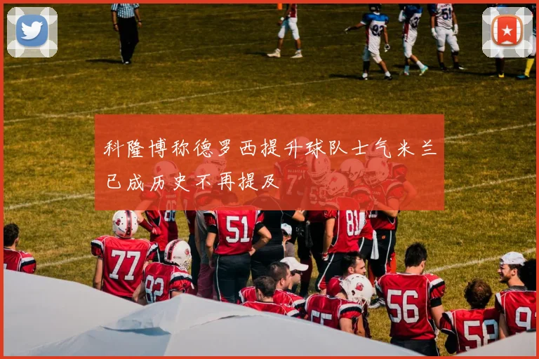 科隆博称德罗西提升球队士气米兰已成历史不再提及