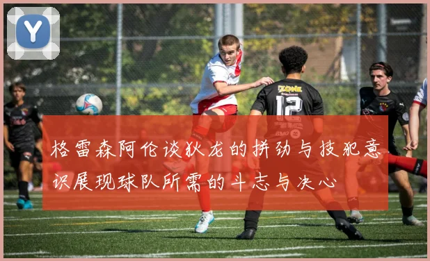 格雷森阿伦谈狄龙的拼劲与技犯意识展现球队所需的斗志与决心