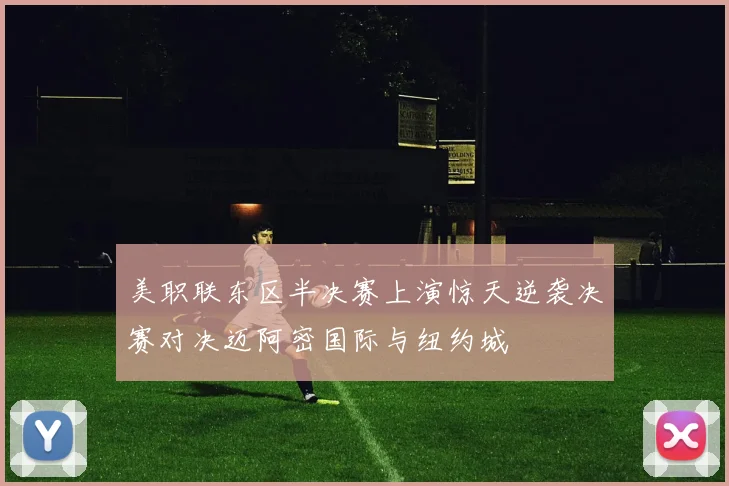 美职联东区半决赛上演惊天逆袭决赛对决迈阿密国际与纽约城