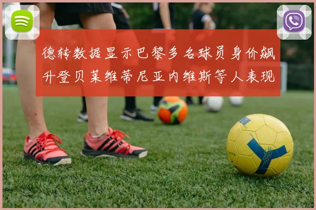 德转数据显示巴黎多名球员身价飙升登贝莱维蒂尼亚内维斯等人表现抢眼