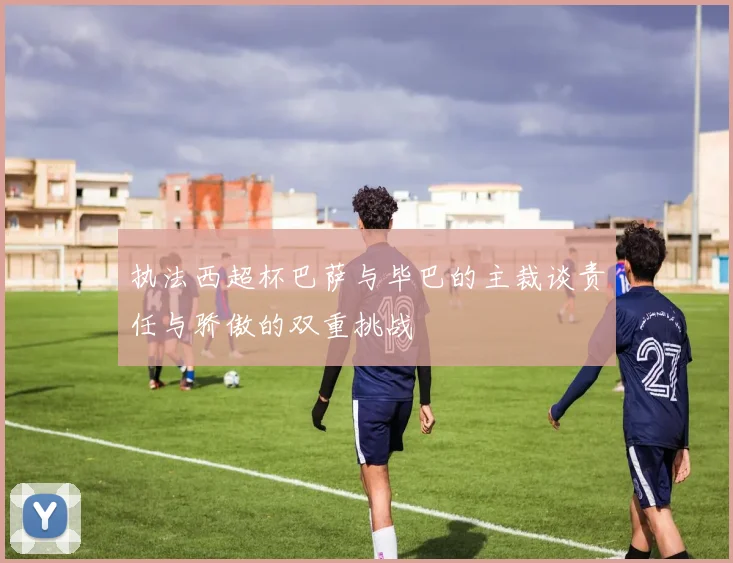 执法西超杯巴萨与毕巴的主裁谈责任与骄傲的双重挑战