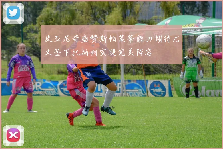 皮亚尼奇盛赞斯帕莱蒂能力期待尤文签下托纳利实现完美阵容