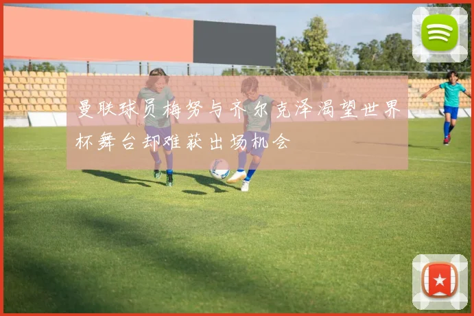 曼联球员梅努与齐尔克泽渴望世界杯舞台却难获出场机会