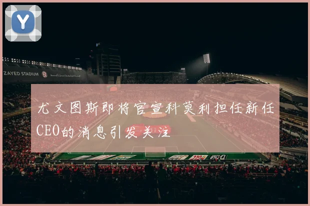 尤文图斯即将官宣科莫利担任新任CEO的消息引发关注