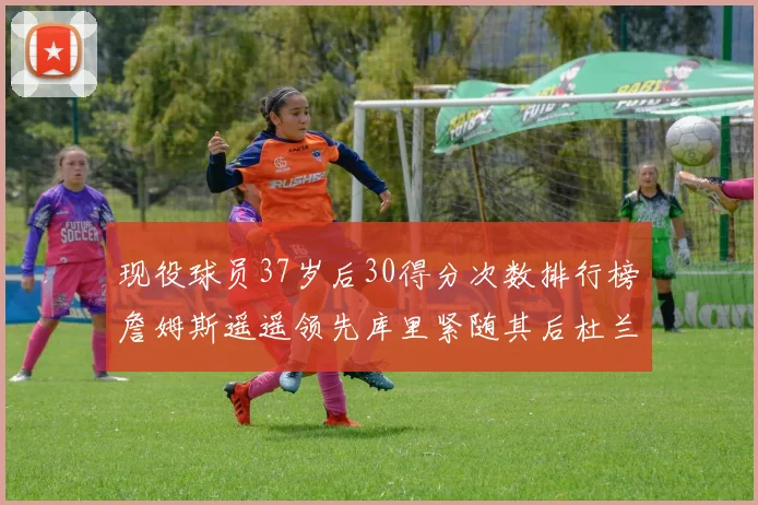 现役球员37岁后30得分次数排行榜詹姆斯遥遥领先库里紧随其后杜兰特位列第三