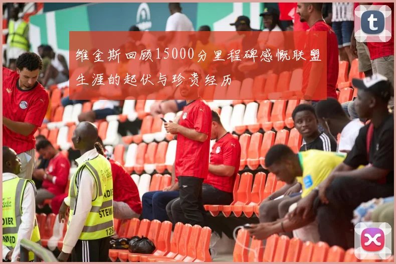 维金斯回顾15000分里程碑感慨联盟生涯的起伏与珍贵经历