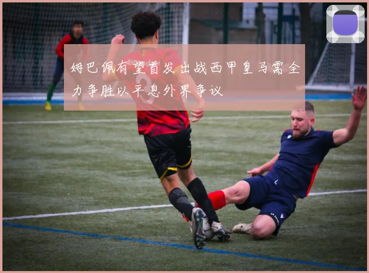姆巴佩有望首发出战西甲皇马需全力争胜以平息外界争议