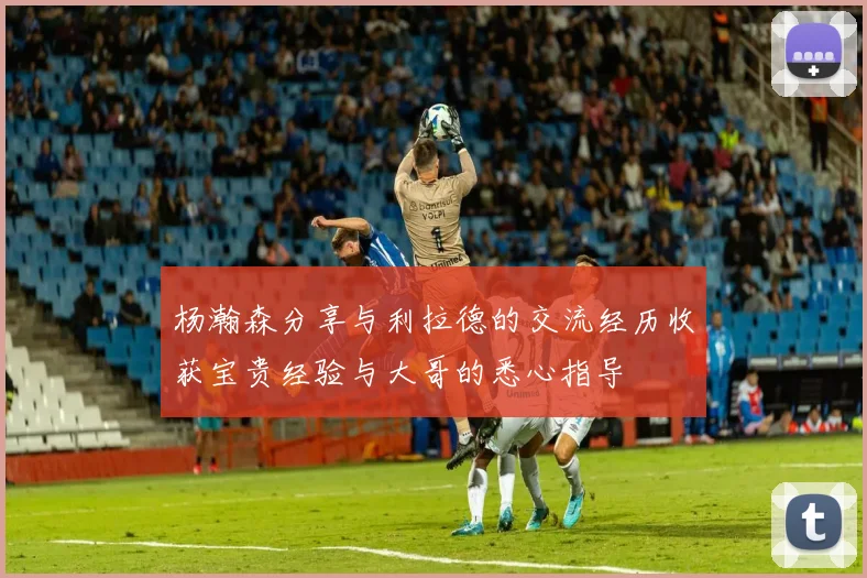 杨瀚森分享与利拉德的交流经历收获宝贵经验与大哥的悉心指导
