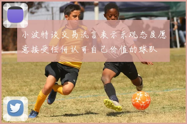 小波特谈交易流言表示乐观态度愿意接受任何认可自己价值的球队