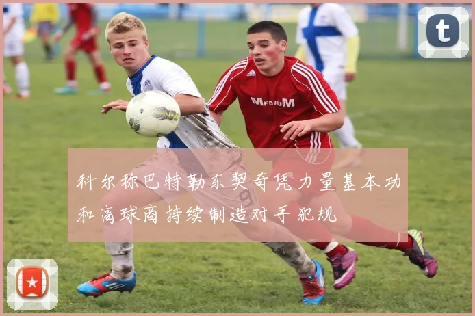 科尔称巴特勒东契奇凭力量基本功和高球商持续制造对手犯规